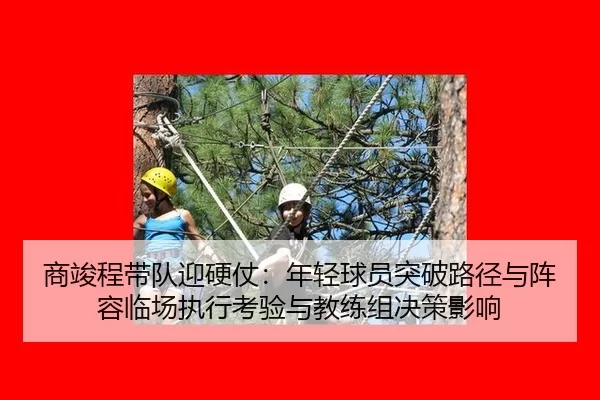 商竣程带队迎硬仗：年轻球员突破路径与阵容临场执行考验与教练组决策影响